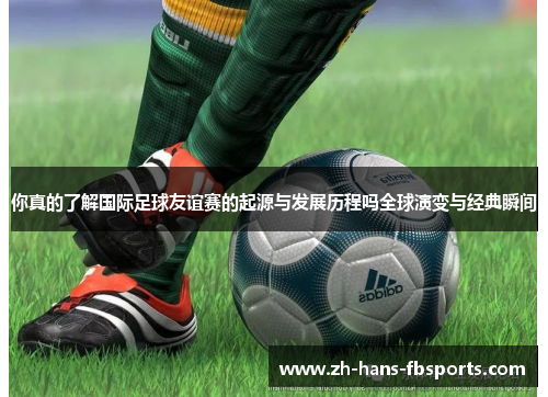 你真的了解国际足球友谊赛的起源与发展历程吗全球演变与经典瞬间 你真的了解国际足球友谊赛的起源与发展历程吗全球演变与经典瞬间