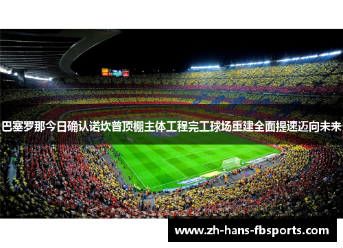 巴塞罗那今日确认诺坎普顶棚主体工程完工球场重建全面提速迈向未来